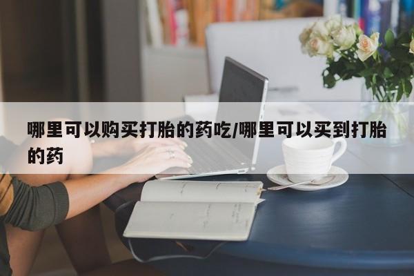 怀孕个月能不能用打胎药哪里可以购买打胎的药吃/哪里可以买到打胎的药