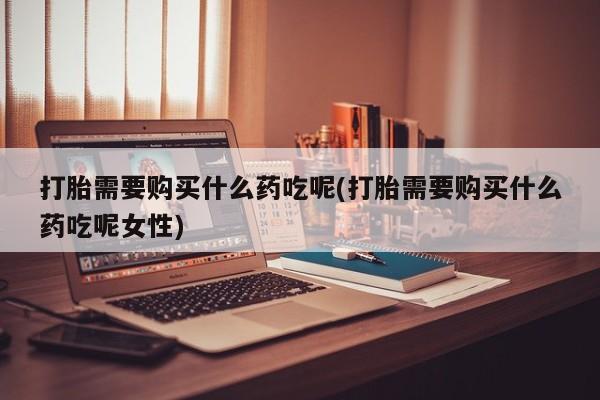 怀孕个月能不能用打胎药打胎需要购买什么药吃呢(打胎需要购买什么药吃呢女性)