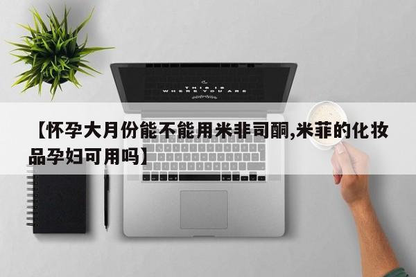 怀孕个月能不能用打胎药【怀孕大月份能不能用米非司酮,米菲的化妆品孕妇可用吗】