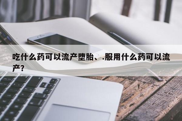 怀孕个月能不能用打胎药吃什么药可以流产堕胎、.服用什么药可以流产？