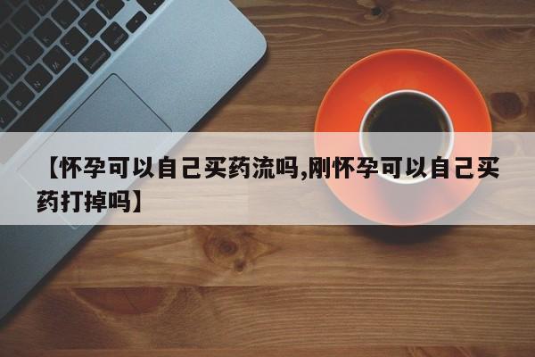 怀孕个月能不能用打胎药【怀孕可以自己买药流吗,刚怀孕可以自己买药打掉吗】