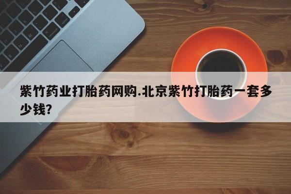 怀孕个月能不能用打胎药紫竹药业打胎药网购.北京紫竹打胎药一套多少钱？